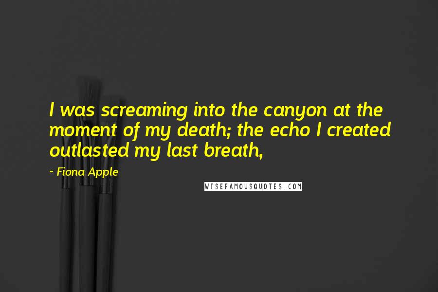 Fiona Apple Quotes: I was screaming into the canyon at the moment of my death; the echo I created outlasted my last breath,
