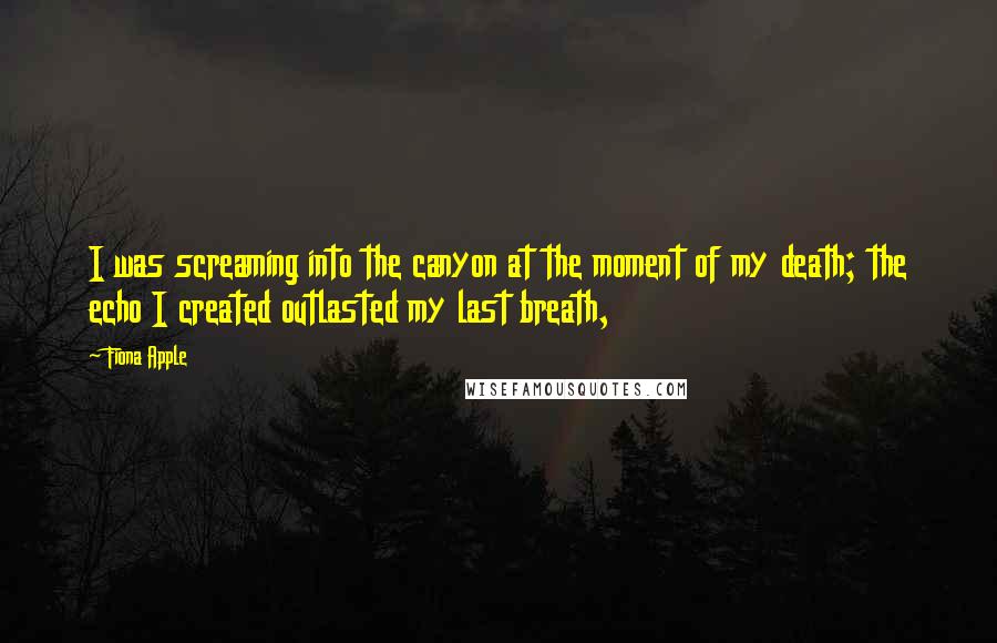 Fiona Apple Quotes: I was screaming into the canyon at the moment of my death; the echo I created outlasted my last breath,