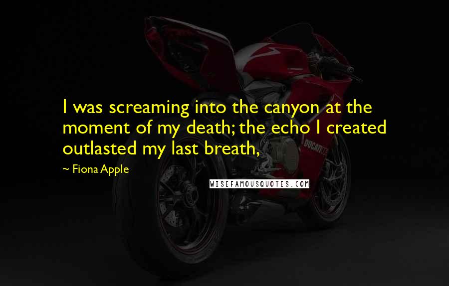 Fiona Apple Quotes: I was screaming into the canyon at the moment of my death; the echo I created outlasted my last breath,