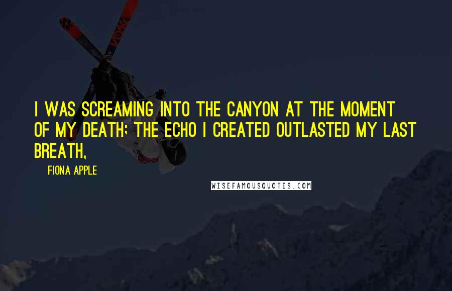 Fiona Apple Quotes: I was screaming into the canyon at the moment of my death; the echo I created outlasted my last breath,