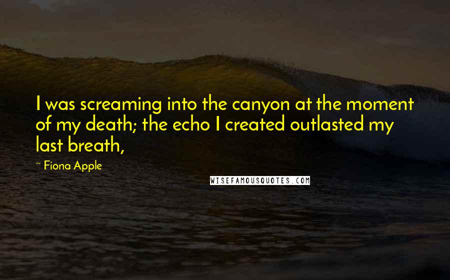 Fiona Apple Quotes: I was screaming into the canyon at the moment of my death; the echo I created outlasted my last breath,