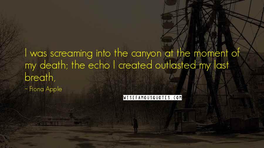 Fiona Apple Quotes: I was screaming into the canyon at the moment of my death; the echo I created outlasted my last breath,
