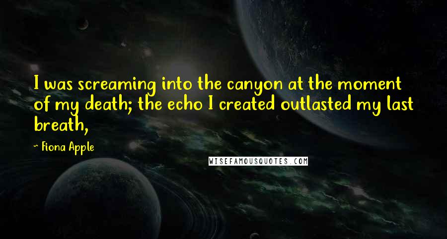 Fiona Apple Quotes: I was screaming into the canyon at the moment of my death; the echo I created outlasted my last breath,
