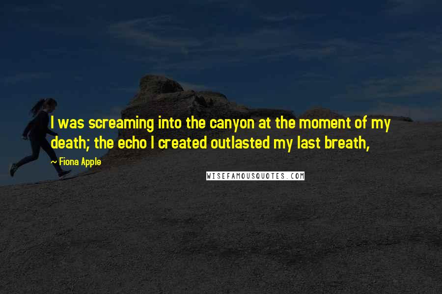 Fiona Apple Quotes: I was screaming into the canyon at the moment of my death; the echo I created outlasted my last breath,