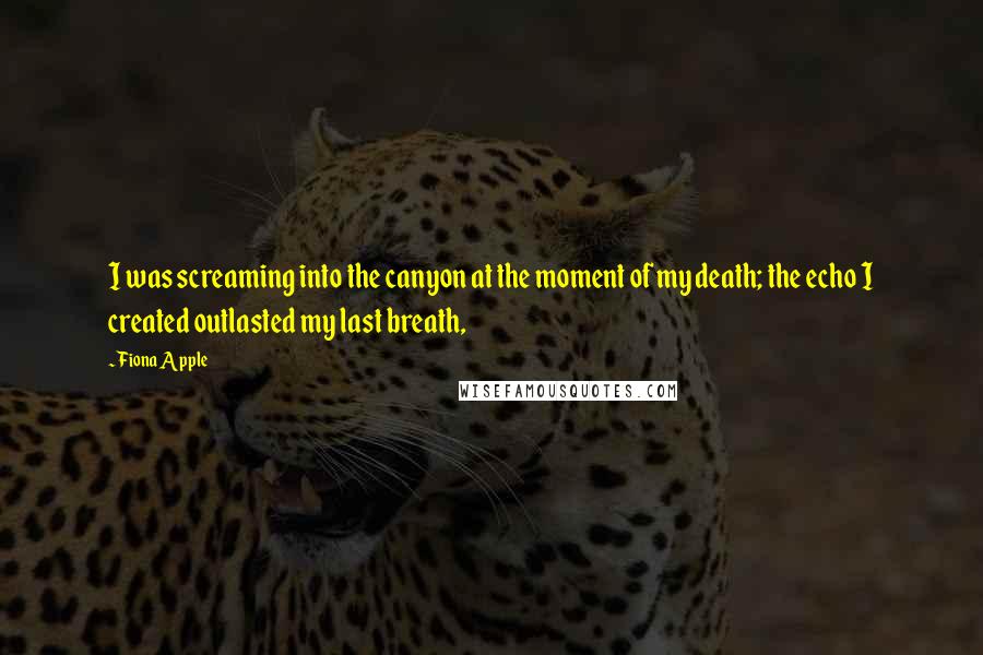 Fiona Apple Quotes: I was screaming into the canyon at the moment of my death; the echo I created outlasted my last breath,