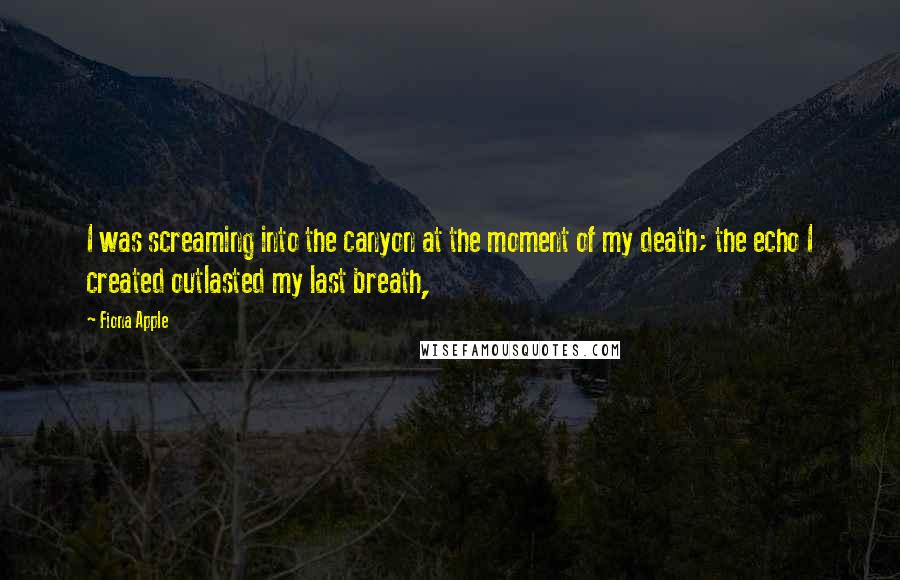 Fiona Apple Quotes: I was screaming into the canyon at the moment of my death; the echo I created outlasted my last breath,