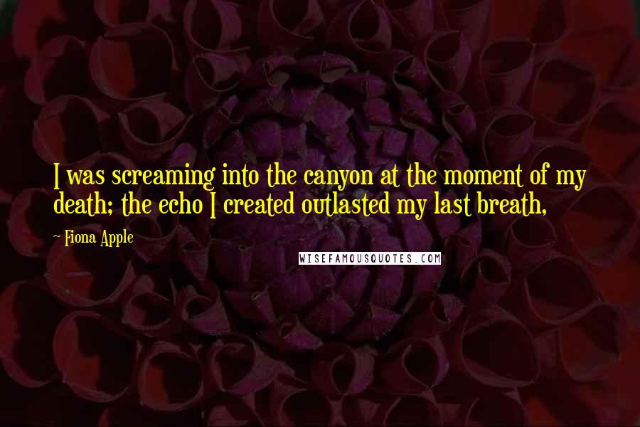 Fiona Apple Quotes: I was screaming into the canyon at the moment of my death; the echo I created outlasted my last breath,