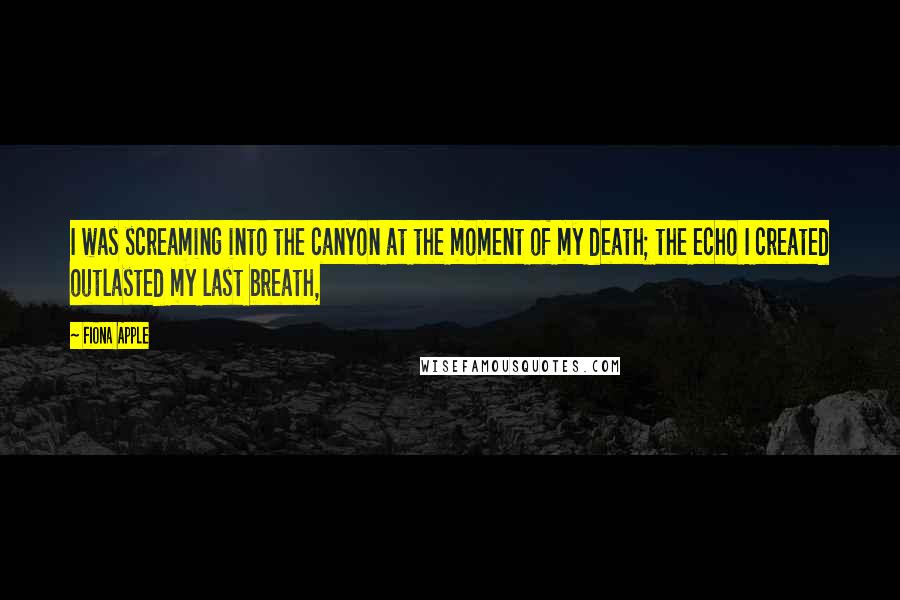 Fiona Apple Quotes: I was screaming into the canyon at the moment of my death; the echo I created outlasted my last breath,