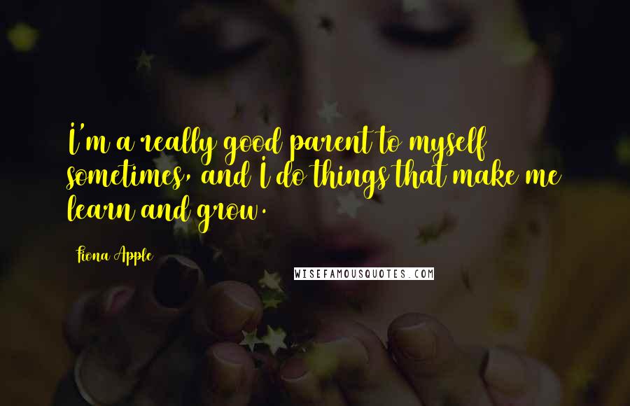 Fiona Apple Quotes: I'm a really good parent to myself sometimes, and I do things that make me learn and grow.