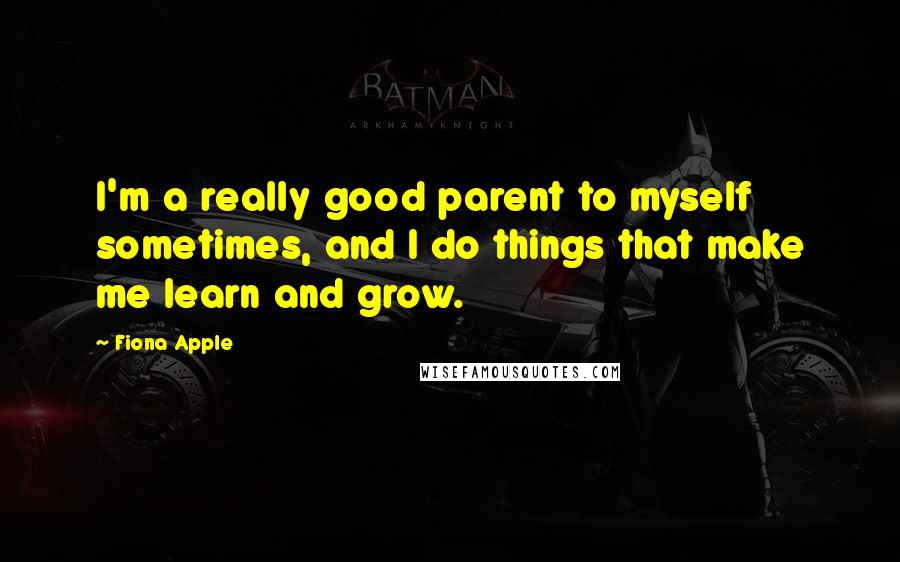 Fiona Apple Quotes: I'm a really good parent to myself sometimes, and I do things that make me learn and grow.