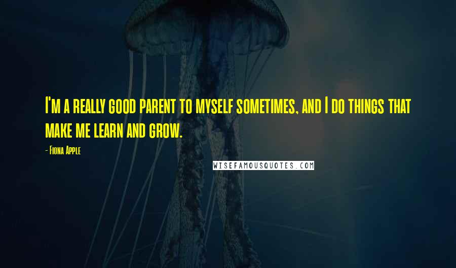 Fiona Apple Quotes: I'm a really good parent to myself sometimes, and I do things that make me learn and grow.