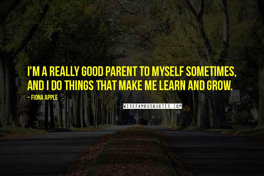 Fiona Apple Quotes: I'm a really good parent to myself sometimes, and I do things that make me learn and grow.