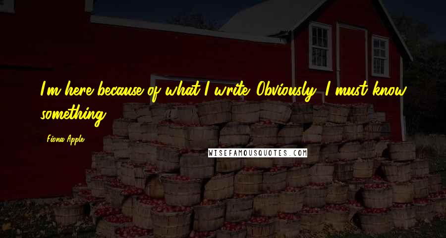 Fiona Apple Quotes: I'm here because of what I write. Obviously, I must know something.