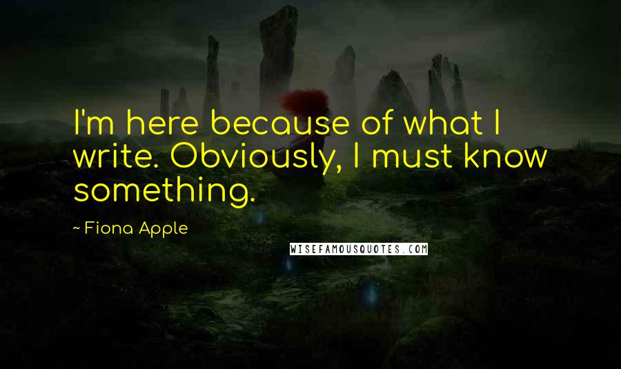 Fiona Apple Quotes: I'm here because of what I write. Obviously, I must know something.