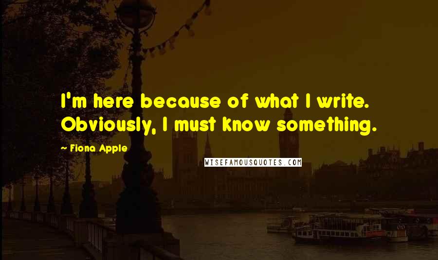 Fiona Apple Quotes: I'm here because of what I write. Obviously, I must know something.