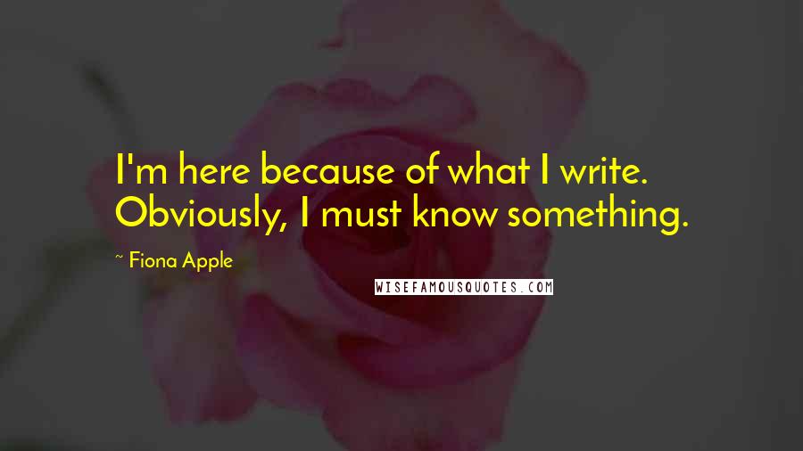 Fiona Apple Quotes: I'm here because of what I write. Obviously, I must know something.