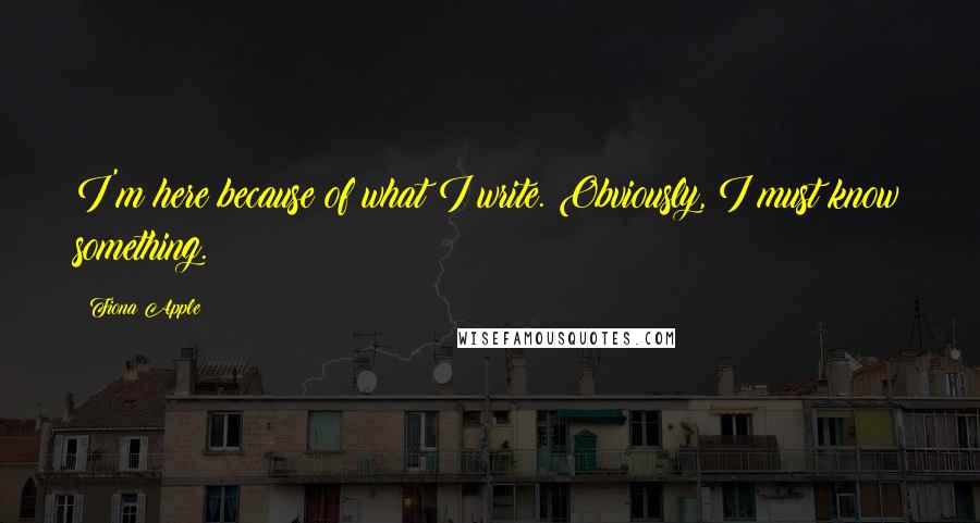 Fiona Apple Quotes: I'm here because of what I write. Obviously, I must know something.