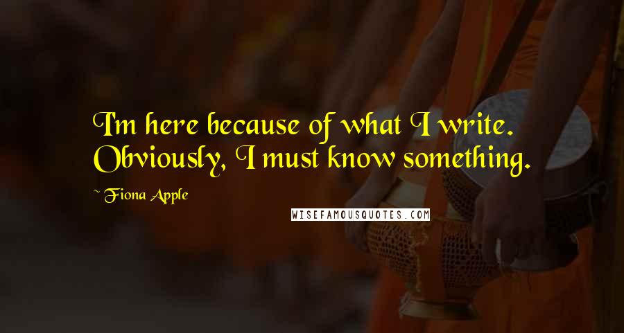 Fiona Apple Quotes: I'm here because of what I write. Obviously, I must know something.