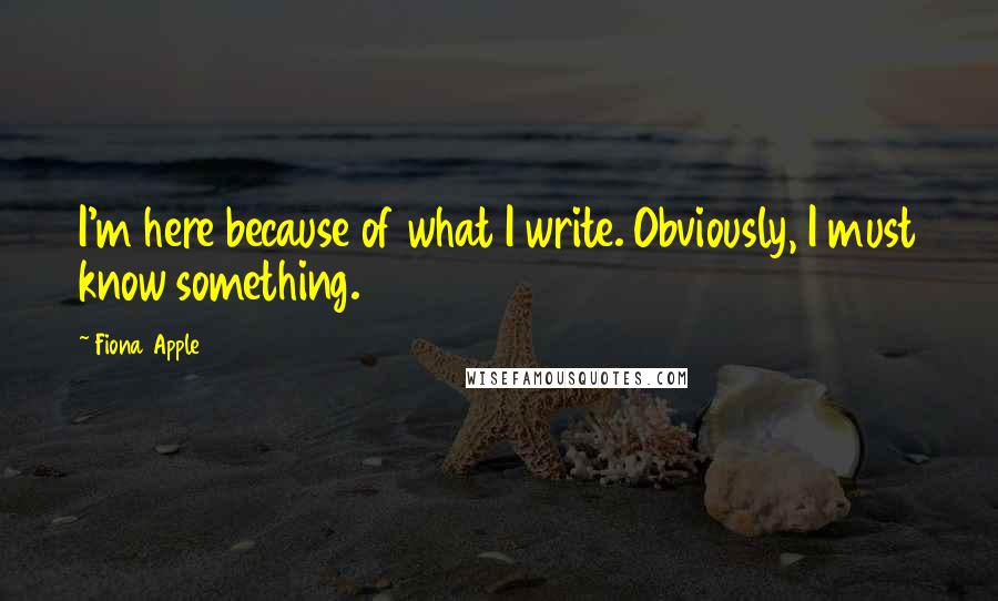 Fiona Apple Quotes: I'm here because of what I write. Obviously, I must know something.