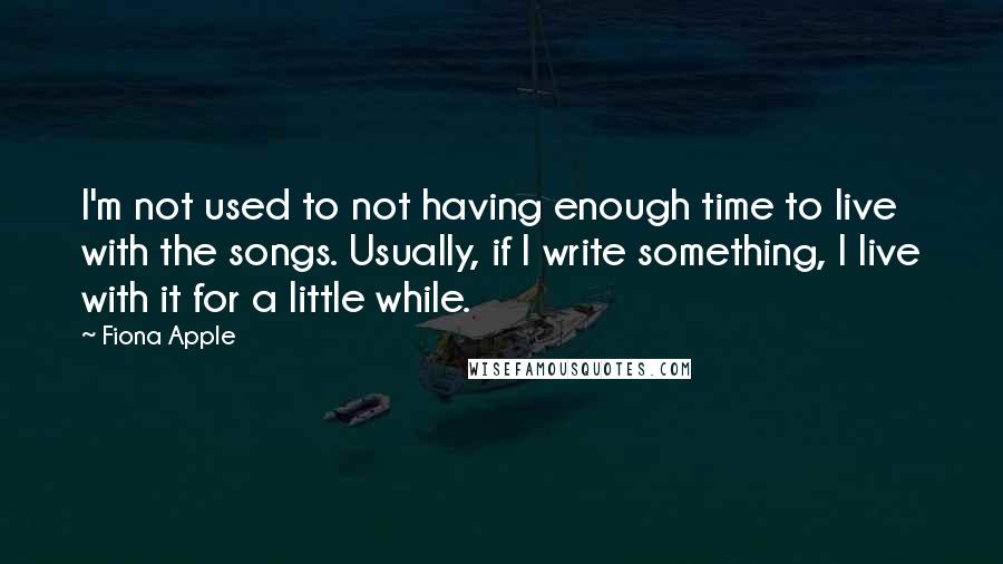 Fiona Apple Quotes: I'm not used to not having enough time to live with the songs. Usually, if I write something, I live with it for a little while.