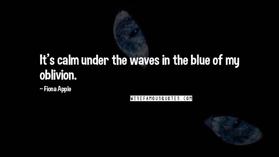 Fiona Apple Quotes: It's calm under the waves in the blue of my oblivion.