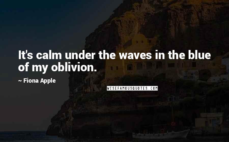 Fiona Apple Quotes: It's calm under the waves in the blue of my oblivion.