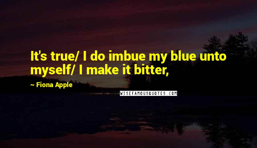 Fiona Apple Quotes: It's true/ I do imbue my blue unto myself/ I make it bitter,