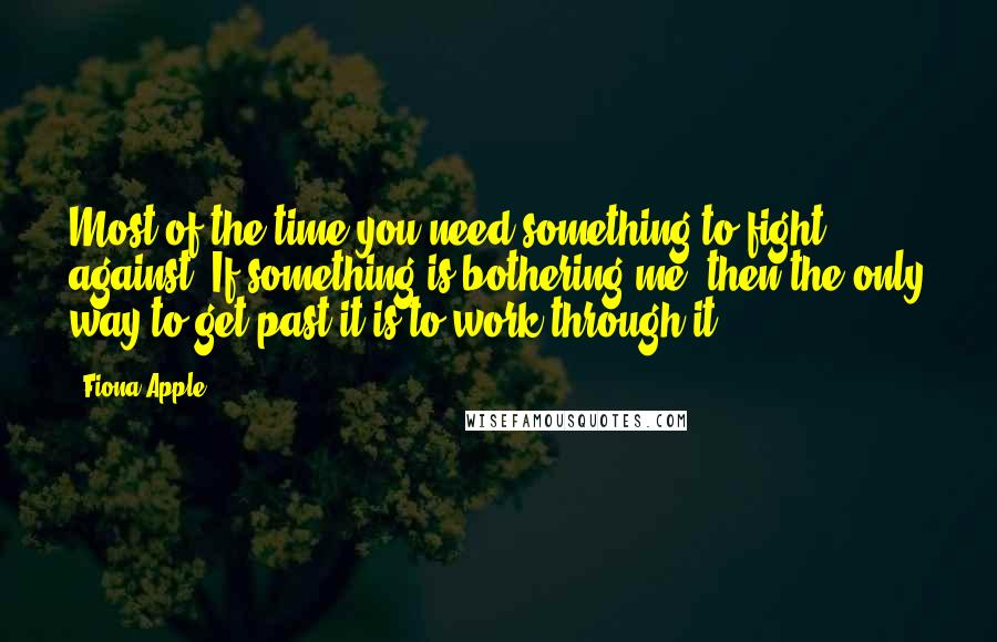 Fiona Apple Quotes: Most of the time you need something to fight against. If something is bothering me, then the only way to get past it is to work through it.