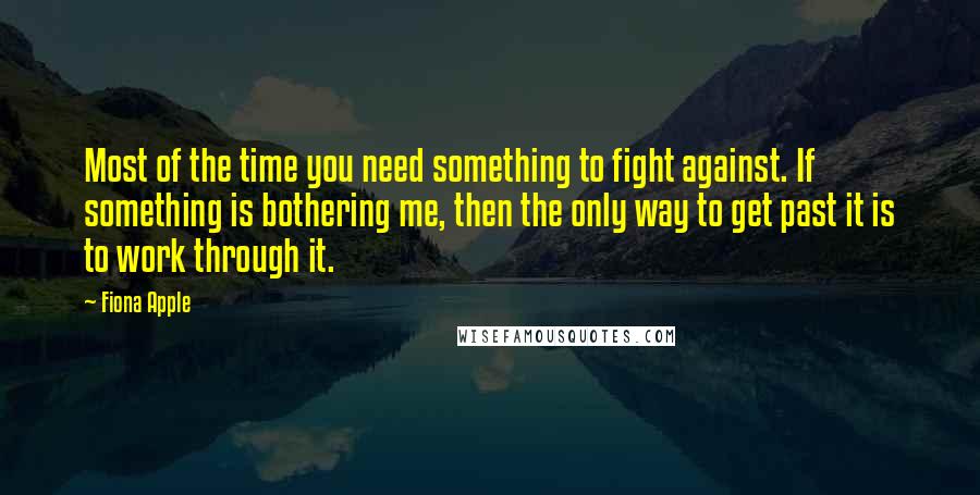 Fiona Apple Quotes: Most of the time you need something to fight against. If something is bothering me, then the only way to get past it is to work through it.