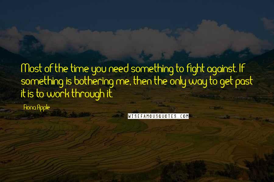 Fiona Apple Quotes: Most of the time you need something to fight against. If something is bothering me, then the only way to get past it is to work through it.