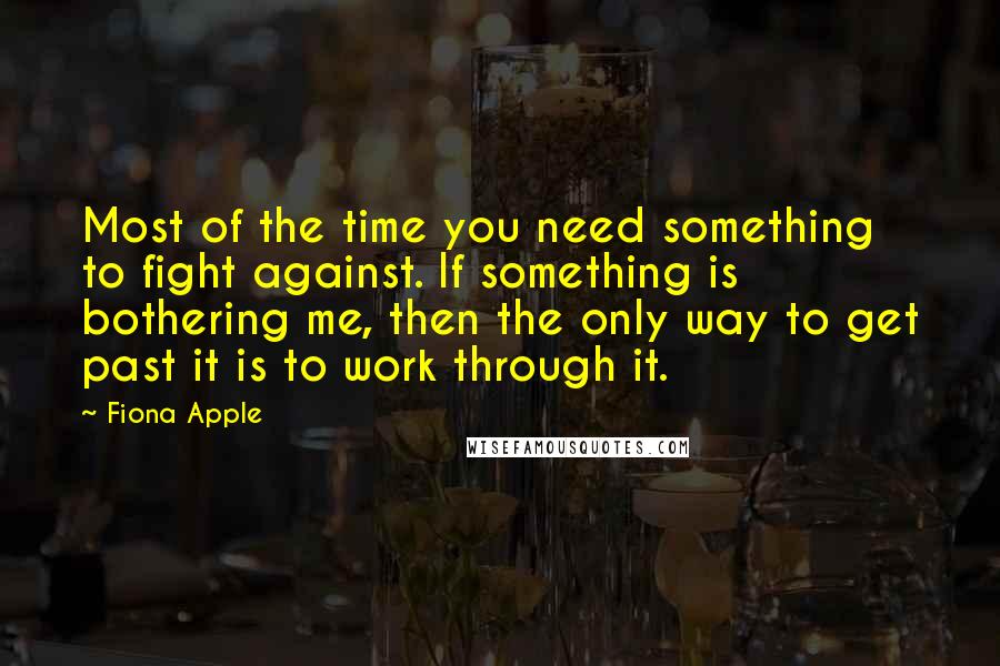 Fiona Apple Quotes: Most of the time you need something to fight against. If something is bothering me, then the only way to get past it is to work through it.