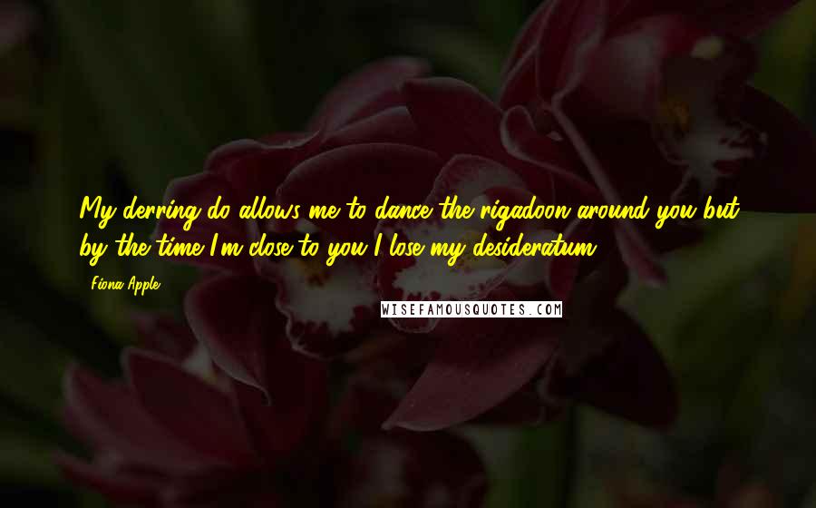 Fiona Apple Quotes: My derring-do allows me to dance the rigadoon around you but by the time I'm close to you I lose my desideratum.