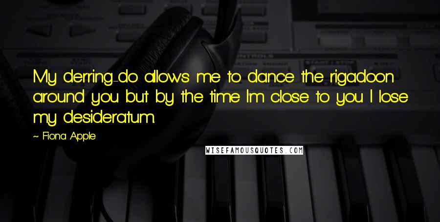 Fiona Apple Quotes: My derring-do allows me to dance the rigadoon around you but by the time I'm close to you I lose my desideratum.