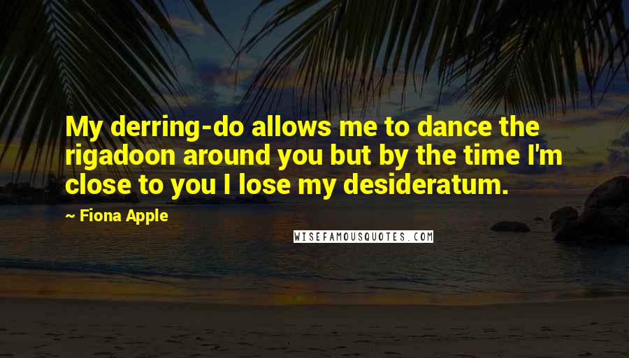 Fiona Apple Quotes: My derring-do allows me to dance the rigadoon around you but by the time I'm close to you I lose my desideratum.