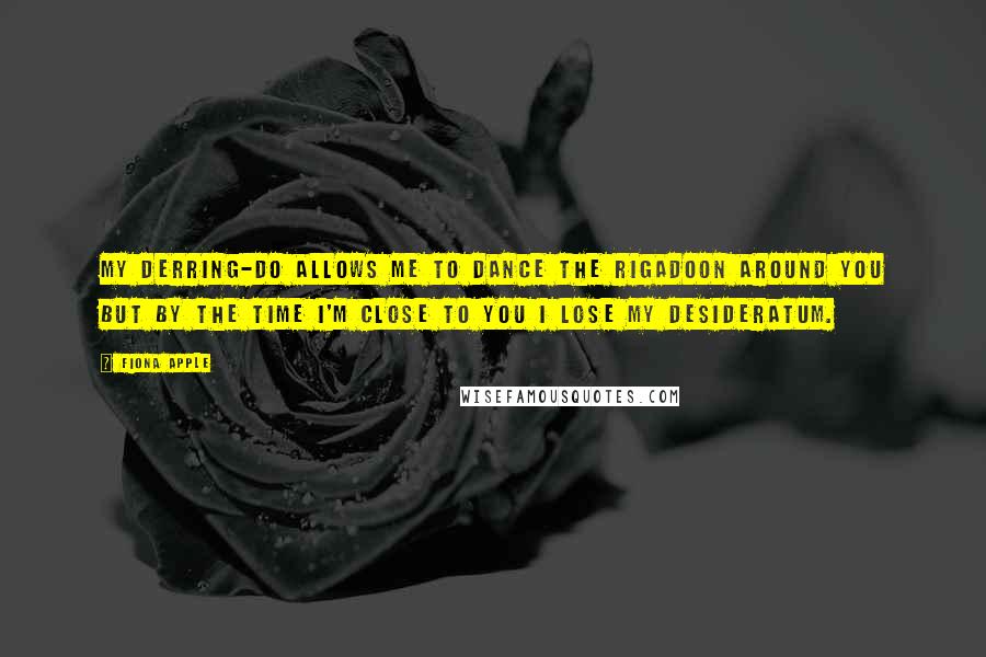 Fiona Apple Quotes: My derring-do allows me to dance the rigadoon around you but by the time I'm close to you I lose my desideratum.