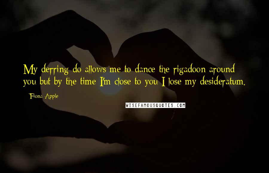 Fiona Apple Quotes: My derring-do allows me to dance the rigadoon around you but by the time I'm close to you I lose my desideratum.
