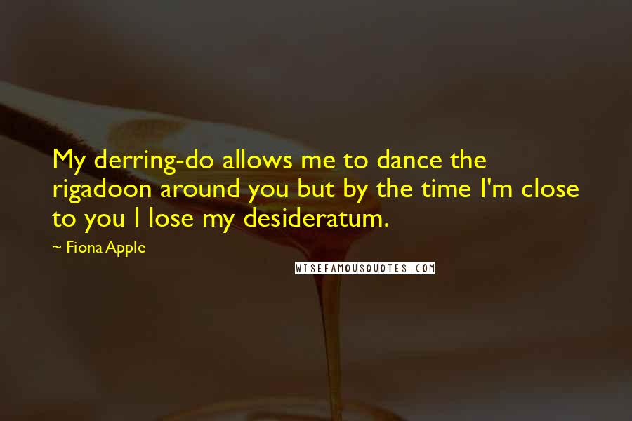 Fiona Apple Quotes: My derring-do allows me to dance the rigadoon around you but by the time I'm close to you I lose my desideratum.