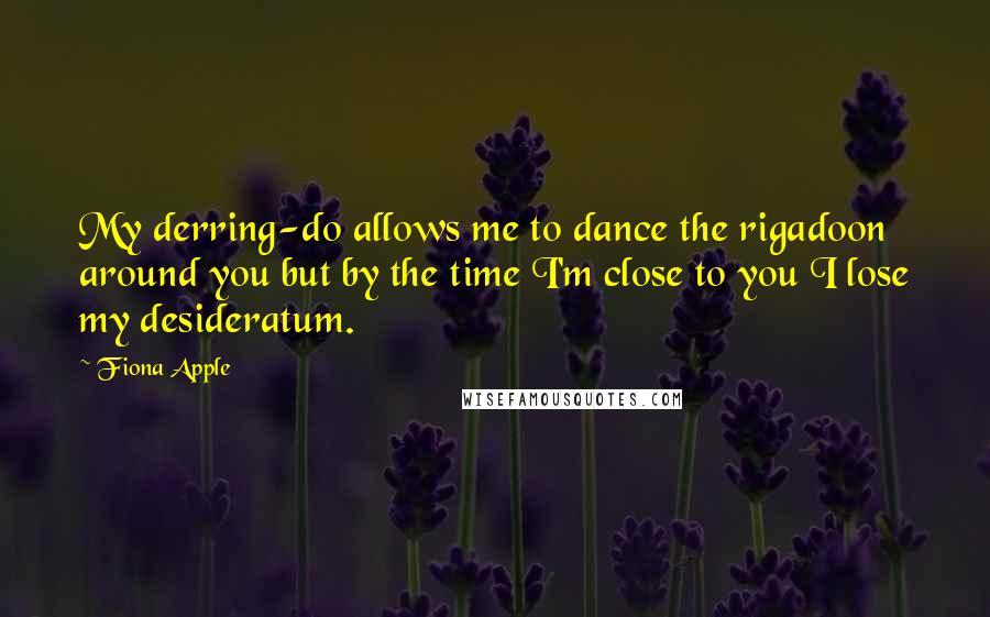 Fiona Apple Quotes: My derring-do allows me to dance the rigadoon around you but by the time I'm close to you I lose my desideratum.