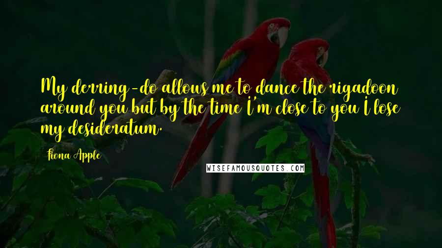 Fiona Apple Quotes: My derring-do allows me to dance the rigadoon around you but by the time I'm close to you I lose my desideratum.
