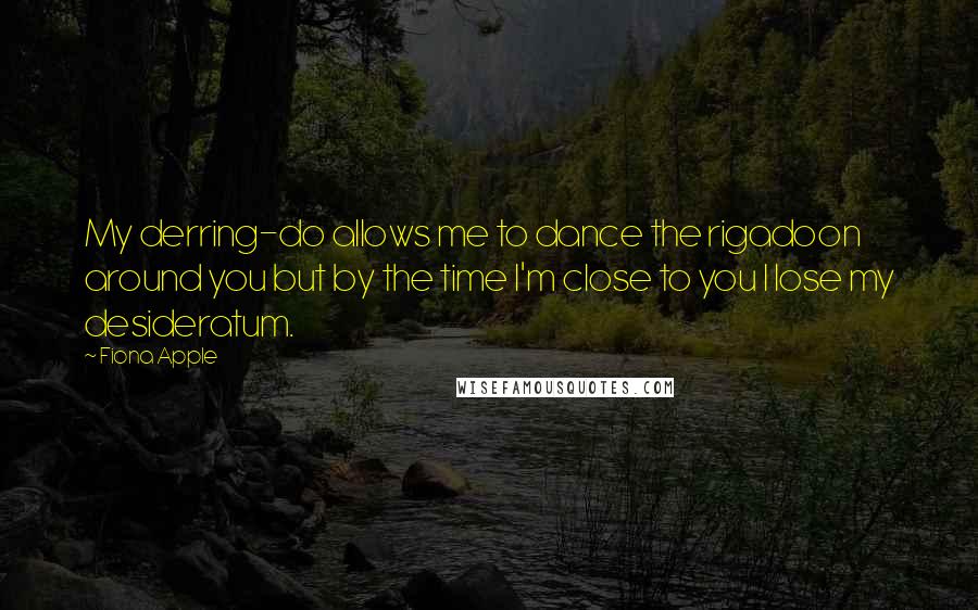 Fiona Apple Quotes: My derring-do allows me to dance the rigadoon around you but by the time I'm close to you I lose my desideratum.