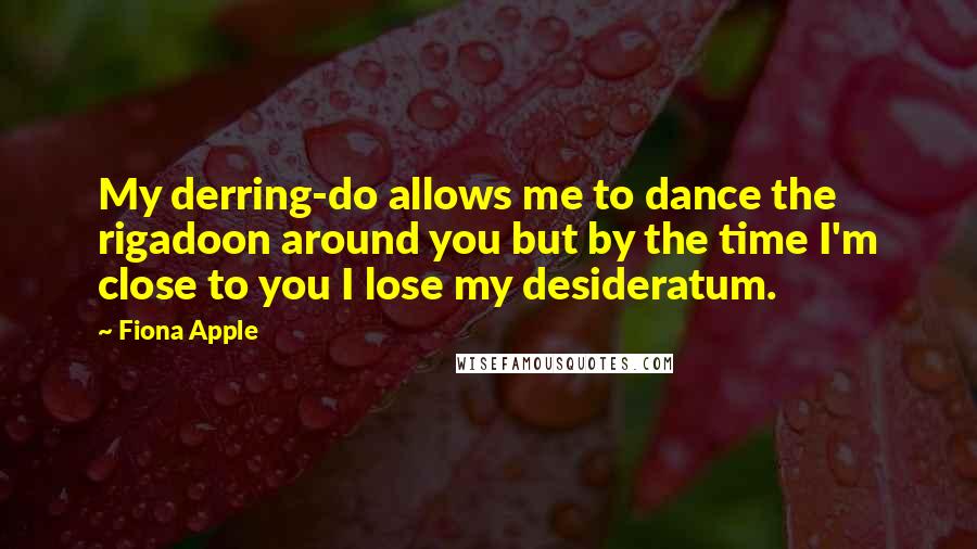Fiona Apple Quotes: My derring-do allows me to dance the rigadoon around you but by the time I'm close to you I lose my desideratum.