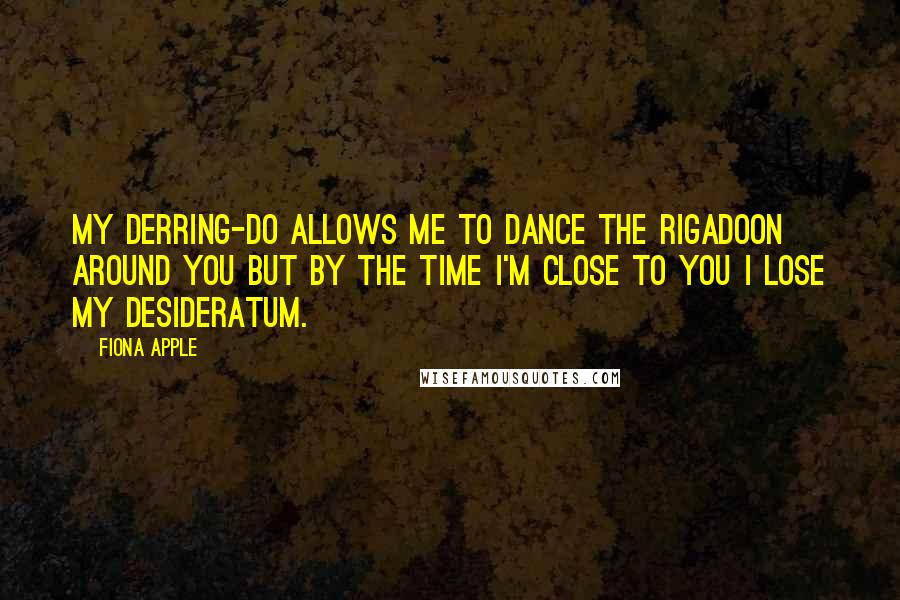 Fiona Apple Quotes: My derring-do allows me to dance the rigadoon around you but by the time I'm close to you I lose my desideratum.