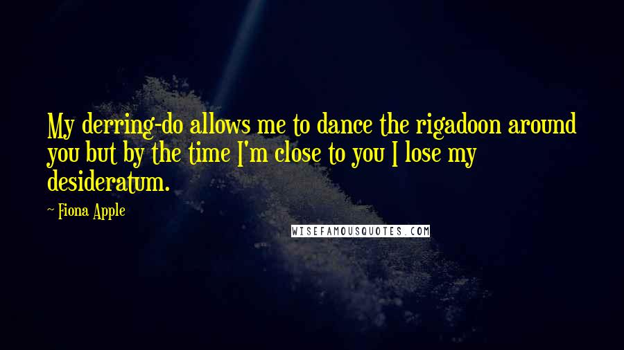 Fiona Apple Quotes: My derring-do allows me to dance the rigadoon around you but by the time I'm close to you I lose my desideratum.
