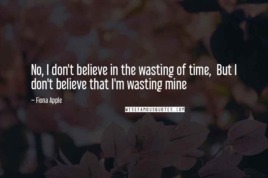 Fiona Apple Quotes: No, I don't believe in the wasting of time, But I don't believe that I'm wasting mine
