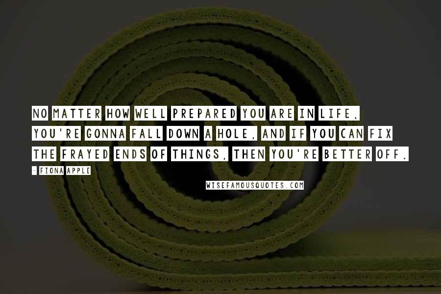 Fiona Apple Quotes: No matter how well prepared you are in life, you're gonna fall down a hole, and if you can fix the frayed ends of things, then you're better off.