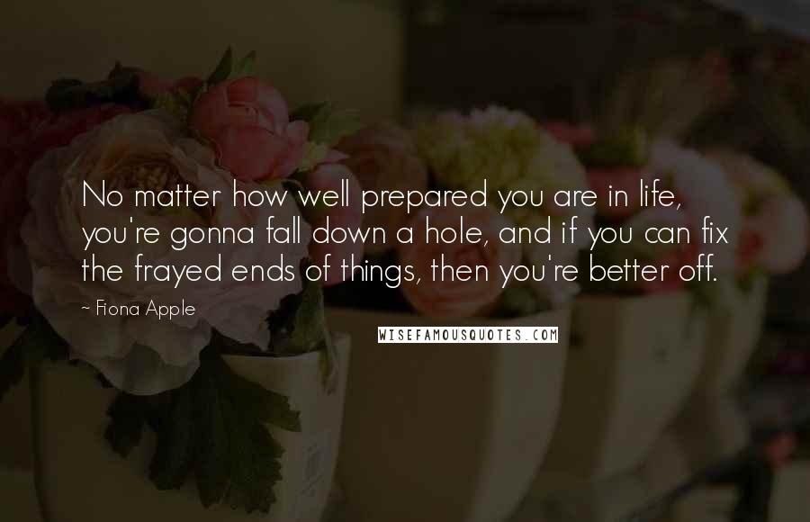 Fiona Apple Quotes: No matter how well prepared you are in life, you're gonna fall down a hole, and if you can fix the frayed ends of things, then you're better off.