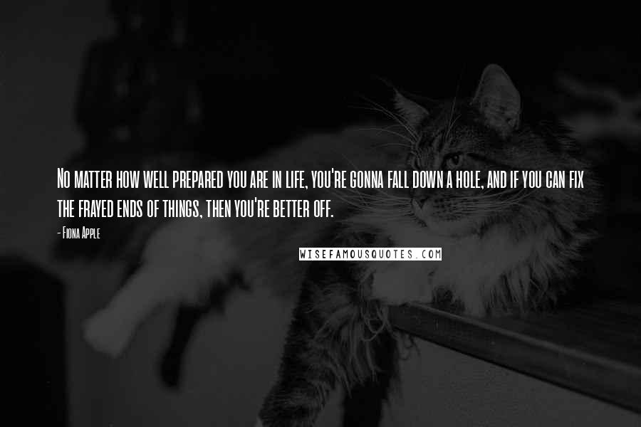 Fiona Apple Quotes: No matter how well prepared you are in life, you're gonna fall down a hole, and if you can fix the frayed ends of things, then you're better off.