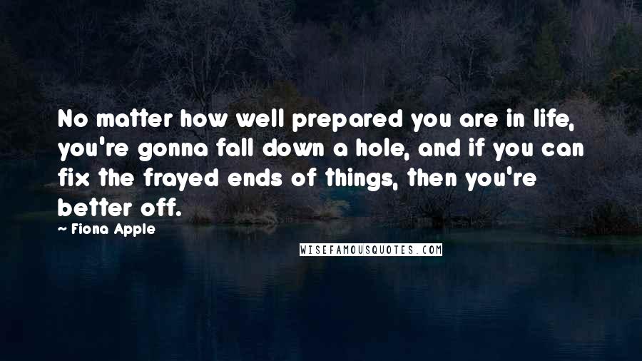 Fiona Apple Quotes: No matter how well prepared you are in life, you're gonna fall down a hole, and if you can fix the frayed ends of things, then you're better off.