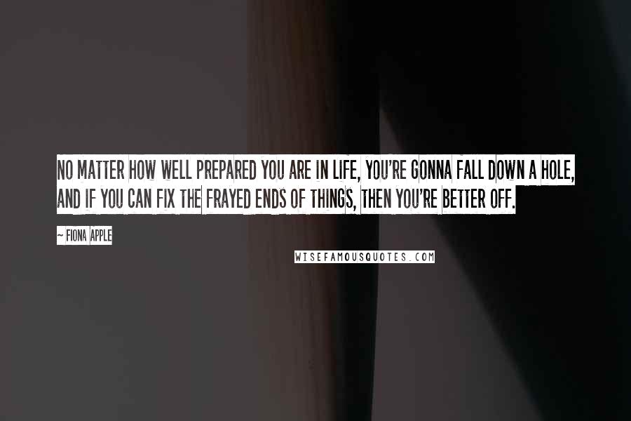 Fiona Apple Quotes: No matter how well prepared you are in life, you're gonna fall down a hole, and if you can fix the frayed ends of things, then you're better off.