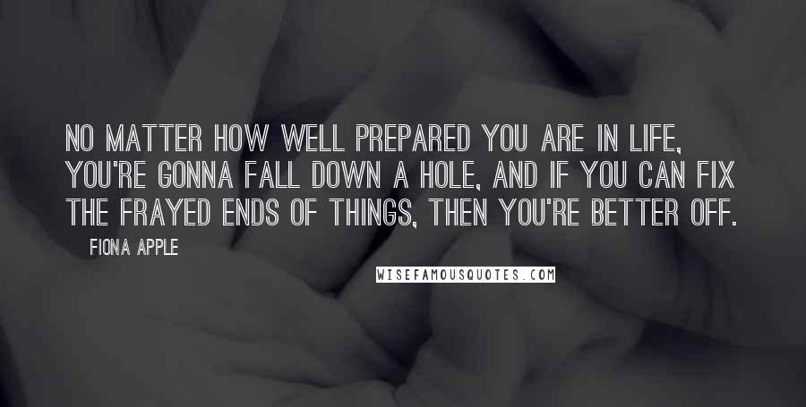 Fiona Apple Quotes: No matter how well prepared you are in life, you're gonna fall down a hole, and if you can fix the frayed ends of things, then you're better off.